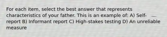 For each item, select the best answer that represents characteristics of your father. This is an example of: A) Self-report B) Informant report C) High-stakes testing D) An unreliable measure