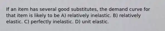 If an item has several good substitutes, the demand curve for that item is likely to be A) relatively inelastic. B) relatively elastic. C) perfectly inelastic. D) unit elastic.