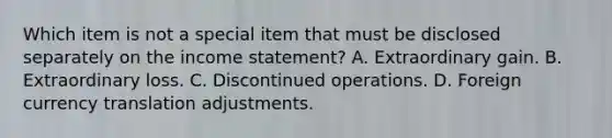 Which item is not a special item that must be disclosed separately on the income statement? A. Extraordinary gain. B. Extraordinary loss. C. Discontinued operations. D. Foreign currency translation adjustments.