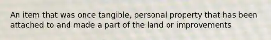 An item that was once tangible, personal property that has been attached to and made a part of the land or improvements