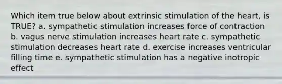 Which item true below about extrinsic stimulation of the heart, is TRUE? a. sympathetic stimulation increases force of contraction b. vagus nerve stimulation increases heart rate c. sympathetic stimulation decreases heart rate d. exercise increases ventricular filling time e. sympathetic stimulation has a negative inotropic effect