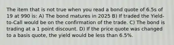 The item that is not true when you read a bond quote of 6.5s of 19 at 990 is: A) The bond matures in 2025 B) If traded the Yield-to-Call would be on the confirmation of the trade. C) The bond is trading at a 1 point discount. D) If the price quote was changed to a basis quote, the yield would be less than 6.5%.