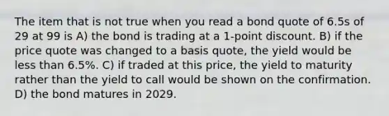 The item that is not true when you read a bond quote of 6.5s of 29 at 99 is A) the bond is trading at a 1-point discount. B) if the price quote was changed to a basis quote, the yield would be less than 6.5%. C) if traded at this price, the yield to maturity rather than the yield to call would be shown on the confirmation. D) the bond matures in 2029.