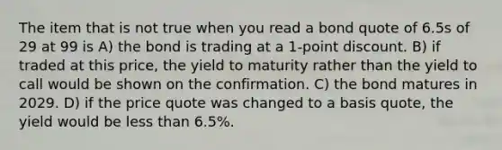 The item that is not true when you read a bond quote of 6.5s of 29 at 99 is A) the bond is trading at a 1-point discount. B) if traded at this price, the yield to maturity rather than the yield to call would be shown on the confirmation. C) the bond matures in 2029. D) if the price quote was changed to a basis quote, the yield would be <a href='https://www.questionai.com/knowledge/k7BtlYpAMX-less-than' class='anchor-knowledge'>less than</a> 6.5%.