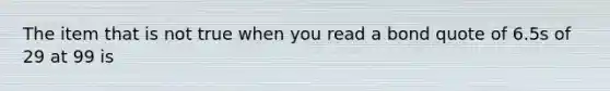 The item that is not true when you read a bond quote of 6.5s of 29 at 99 is