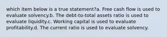 which item below is a true statement?a. Free cash flow is used to evaluate solvency.b. The debt-to-total assets ratio is used to evaluate liquidity.c. Working capital is used to evaluate profitability.d. The current ratio is used to evaluate solvency.