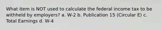 What item is NOT used to calculate the federal income tax to be withheld by employers? a. W-2 b. Publication 15 (Circular E) c. Total Earnings d. W-4