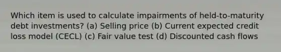 Which item is used to calculate impairments of held-to-maturity debt investments? (a) Selling price (b) Current expected credit loss model (CECL) (c) Fair value test (d) Discounted cash flows