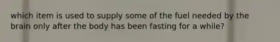 which item is used to supply some of the fuel needed by the brain only after the body has been fasting for a while?