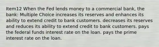 Item12 When the Fed lends money to a commercial bank, the bank: Multiple Choice increases its reserves and enhances its ability to extend credit to bank customers. decreases its reserves and reduces its ability to extend credit to bank customers. pays the federal funds interest rate on the loan. pays the prime interest rate on the loan.