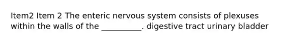 Item2 Item 2 The enteric <a href='https://www.questionai.com/knowledge/kThdVqrsqy-nervous-system' class='anchor-knowledge'>nervous system</a> consists of plexuses within the walls of the __________. digestive tract <a href='https://www.questionai.com/knowledge/kb9SdfFdD9-urinary-bladder' class='anchor-knowledge'>urinary bladder</a>