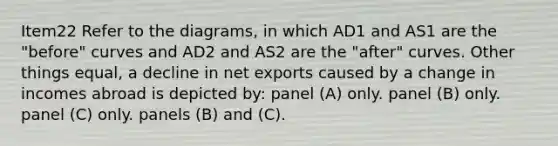 Item22 Refer to the diagrams, in which AD1 and AS1 are the "before" curves and AD2 and AS2 are the "after" curves. Other things equal, a decline in net exports caused by a change in incomes abroad is depicted by: panel (A) only. panel (B) only. panel (C) only. panels (B) and (C).