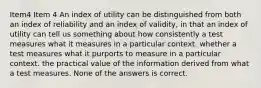 Item4 Item 4 An index of utility can be distinguished from both an index of reliability and an index of validity, in that an index of utility can tell us something about how consistently a test measures what it measures in a particular context. whether a test measures what it purports to measure in a particular context. the practical value of the information derived from what a test measures. None of the answers is correct.