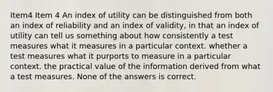 Item4 Item 4 An index of utility can be distinguished from both an index of reliability and an index of validity, in that an index of utility can tell us something about how consistently a test measures what it measures in a particular context. whether a test measures what it purports to measure in a particular context. the practical value of the information derived from what a test measures. None of the answers is correct.