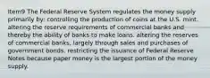 Item9 The Federal Reserve System regulates the money supply primarily by: controlling the production of coins at the U.S. mint. altering the reserve requirements of commercial banks and thereby the ability of banks to make loans. altering the reserves of commercial banks, largely through sales and purchases of government bonds. restricting the issuance of Federal Reserve Notes because paper money is the largest portion of the money supply.