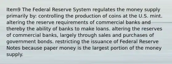 Item9 The Federal Reserve System regulates the money supply primarily by: controlling the production of coins at the U.S. mint. altering the reserve requirements of commercial banks and thereby the ability of banks to make loans. altering the reserves of commercial banks, largely through sales and purchases of government bonds. restricting the issuance of Federal Reserve Notes because paper money is the largest portion of the money supply.