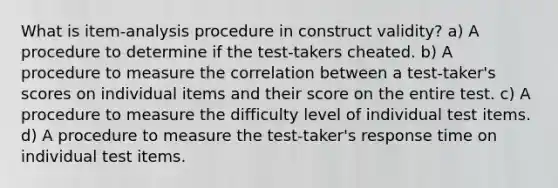 What is item-analysis procedure in construct validity? a) A procedure to determine if the test-takers cheated. b) A procedure to measure the correlation between a test-taker's scores on individual items and their score on the entire test. c) A procedure to measure the difficulty level of individual test items. d) A procedure to measure the test-taker's response time on individual test items.