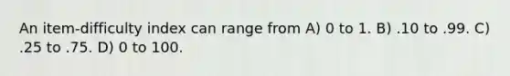 An item-difficulty index can range from A) 0 to 1. B) .10 to .99. C) .25 to .75. D) 0 to 100.