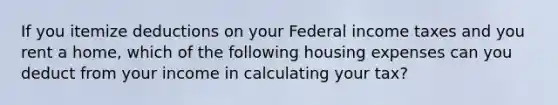 If you itemize deductions on your Federal income taxes and you rent a home, which of the following housing expenses can you deduct from your income in calculating your tax?