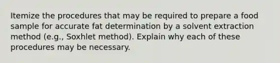 Itemize the procedures that may be required to prepare a food sample for accurate fat determination by a solvent extraction method (e.g., Soxhlet method). Explain why each of these procedures may be necessary.