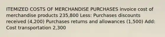 ITEMIZED COSTS OF MERCHANDISE PURCHASES invoice cost of merchandise products 235,800 Less: <a href='https://www.questionai.com/knowledge/kZqSGNFy2f-purchases-discounts' class='anchor-knowledge'>purchases discounts</a> received (4,200) <a href='https://www.questionai.com/knowledge/k5l0h462d6-purchases-returns-and-allowances' class='anchor-knowledge'>purchases returns and allowances</a> (1,500) Add: Cost transportation 2,300