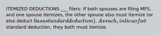 ITEMIZED DEDUCTIONS ___ filers: If both spouses are filing MFS, and one spouse itemizes, the other spouse also must itemize (or else deduct 0 as a standard deduction). As such, in lieu of a0 standard deduction, they both must itemize.