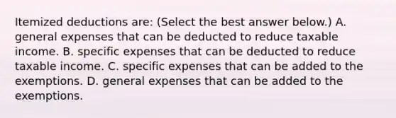 Itemized deductions​ are: ​(Select the best answer​ below.) A. general expenses that can be deducted to reduce taxable income. B. specific expenses that can be deducted to reduce taxable income. C. specific expenses that can be added to the exemptions. D. general expenses that can be added to the exemptions.