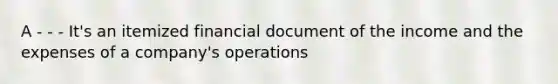 A - - - It's an itemized financial document of the income and the expenses of a company's operations