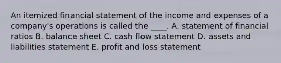 An itemized financial statement of the income and expenses of a company's operations is called the ____. A. statement of financial ratios B. balance sheet C. cash flow statement D. assets and liabilities statement E. profit and loss statement