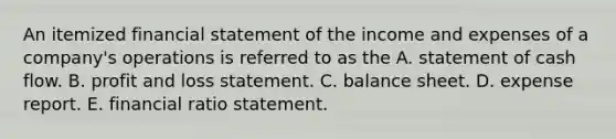 An itemized financial statement of the income and expenses of a company's operations is referred to as the A. statement of cash flow. B. profit and loss statement. C. balance sheet. D. expense report. E. financial ratio statement.