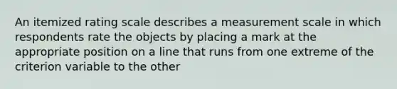 An itemized rating scale describes a measurement scale in which respondents rate the objects by placing a mark at the appropriate position on a line that runs from one extreme of the criterion variable to the other