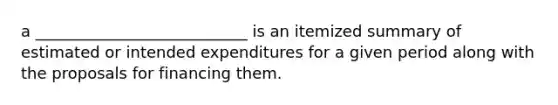 a ___________________________ is an itemized summary of estimated or intended expenditures for a given period along with the proposals for financing them.