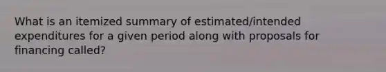 What is an itemized summary of estimated/intended expenditures for a given period along with proposals for financing called?