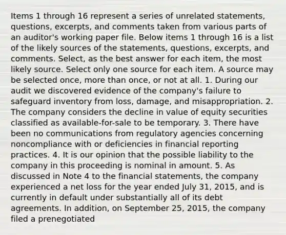 Items 1 through 16 represent a series of unrelated statements, questions, excerpts, and comments taken from various parts of an auditor's working paper file. Below items 1 through 16 is a list of the likely sources of the statements, questions, excerpts, and comments. Select, as the best answer for each item, the most likely source. Select only one source for each item. A source may be selected once, <a href='https://www.questionai.com/knowledge/keWHlEPx42-more-than' class='anchor-knowledge'>more than</a> once, or not at all. 1. During our audit we discovered evidence of the company's failure to safeguard inventory from loss, damage, and misappropriation. 2. The company considers the decline in value of equity securities classified as available-for-sale to be temporary. 3. There have been no communications from regulatory agencies concerning noncompliance with or deficiencies in financial reporting practices. 4. It is our opinion that the possible liability to the company in this proceeding is nominal in amount. 5. As discussed in Note 4 to the <a href='https://www.questionai.com/knowledge/kFBJaQCz4b-financial-statements' class='anchor-knowledge'>financial statements</a>, the company experienced a net loss for the year ended July 31, 2015, and is currently in default under substantially all of its debt agreements. In addition, on September 25, 2015, the company filed a prenegotiated