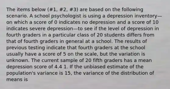 The items below (#1, #2, #3) are based on the following scenario. A school psychologist is using a depression inventory—on which a score of 0 indicates no depression and a score of 10 indicates severe depression—to see if the level of depression in fourth graders in a particular class of 20 students differs from that of fourth graders in general at a school. The results of previous testing indicate that fourth graders at the school usually have a score of 5 on the scale, but the variation is unknown. The current sample of 20 fifth graders has a mean depression score of 4.4 1. If the unbiased estimate of the population's variance is 15, the variance of the distribution of means is