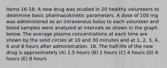 Items 16-18: A new drug was studied in 20 healthy volunteers to determine basic pharmacokinetic parameters. A dose of 100 mg was administered as an intravenous bolus to each volunteer and blood samples were analyzed at intervals as shown in the graph below. The average plasma concentrations at each time are shown by the solid circles at 10 and 30 minutes and at 1, 2, 3, 4, 6 and 8 hours after administration. 16. The half-life of the new drug is approximately (A) 1.5 hours (B) 2 hours (C) 4 hours (D) 6 hours (E) 8 hours