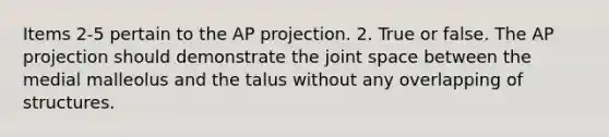 Items 2-5 pertain to the AP projection. 2. True or false. The AP projection should demonstrate the joint space between the medial malleolus and the talus without any overlapping of structures.