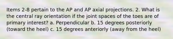 Items 2-8 pertain to the AP and AP axial projections. 2. What is the central ray orientation if the joint spaces of the toes are of primary interest? a. Perpendicular b. 15 degrees posteriorly (toward the heel) c. 15 degrees anteriorly (away from the heel)