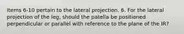 Items 6-10 pertain to the lateral projection. 6. For the lateral projection of the leg, should the patella be positioned perpendicular or parallel with reference to the plane of the IR?