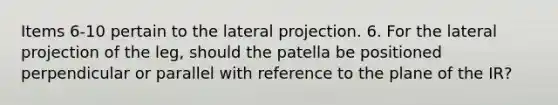 Items 6-10 pertain to the lateral projection. 6. For the lateral projection of the leg, should the patella be positioned perpendicular or parallel with reference to the plane of the IR?