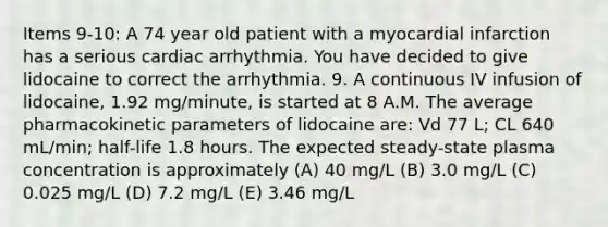 Items 9-10: A 74 year old patient with a myocardial infarction has a serious cardiac arrhythmia. You have decided to give lidocaine to correct the arrhythmia. 9. A continuous IV infusion of lidocaine, 1.92 mg/minute, is started at 8 A.M. The average pharmacokinetic parameters of lidocaine are: Vd 77 L; CL 640 mL/min; half-life 1.8 hours. The expected steady-state plasma concentration is approximately (A) 40 mg/L (B) 3.0 mg/L (C) 0.025 mg/L (D) 7.2 mg/L (E) 3.46 mg/L