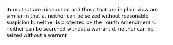 items that are abandoned and those that are in plain view are similar in that a. neither can be seized without reasonable suspicion b. neither is protected by the Fourth Amendment c. neither can be searched without a warrant d. neither can be seized without a warrant