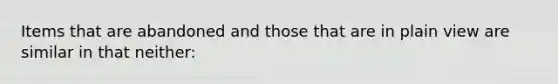 Items that are abandoned and those that are in plain view are similar in that neither: