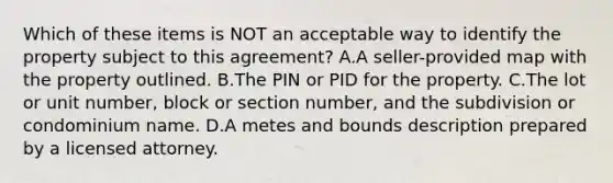 Which of these items is NOT an acceptable way to identify the property subject to this agreement? A.A seller-provided map with the property outlined. B.The PIN or PID for the property. C.The lot or unit number, block or section number, and the subdivision or condominium name. D.A metes and bounds description prepared by a licensed attorney.