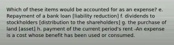 Which of these items would be accounted for as an expense? e. Repayment of a bank loan [liability reduction] f. dividends to stockholders [distribution to the shareholders] g. the purchase of land [asset] h. payment of the current period's rent -An expense is a cost whose benefit has been used or consumed.