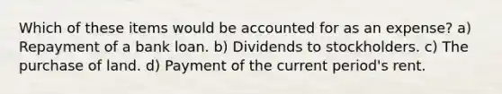 Which of these items would be accounted for as an expense? a) Repayment of a bank loan. b) Dividends to stockholders. c) The purchase of land. d) Payment of the current period's rent.