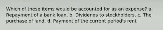 Which of these items would be accounted for as an expense? a. Repayment of a bank loan. b. Dividends to stockholders. c. The purchase of land. d. Payment of the current period's rent