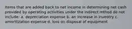 Items that are added back to net income in determining net cash provided by operating activities under the indirect mthod do not include: a. depreciation expense b. an increase in inveotry c. amoritization expense d. loss on disposal of equipment