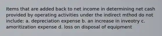 Items that are added back to net income in determining net cash provided by operating activities under the indirect mthod do not include: a. depreciation expense b. an increase in inveotry c. amoritization expense d. loss on disposal of equipment