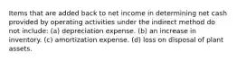 Items that are added back to net income in determining net cash provided by operating activities under the indirect method do not include: (a) depreciation expense. (b) an increase in inventory. (c) amortization expense. (d) loss on disposal of plant assets.